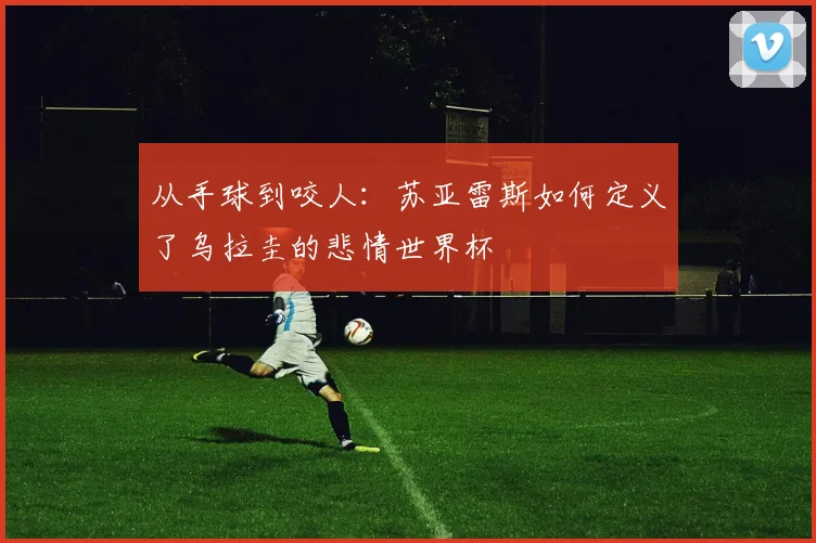 从手球到咬人:苏亚雷斯如何定义了乌拉圭的悲情世界杯