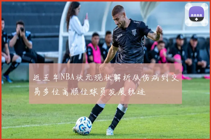 近五年NBA状元现状解析从伤病到交易多位高顺位球员发展轨迹