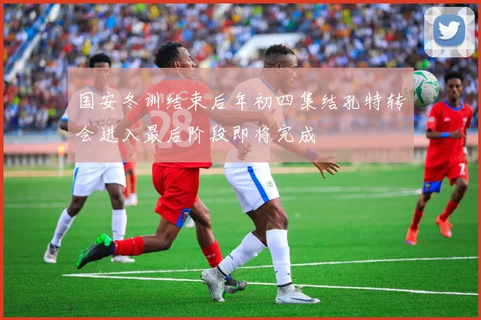 国安冬训结束后年初四集结孔特转会进入最后阶段即将完成