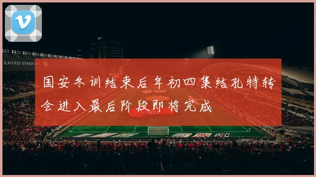 国安冬训结束后年初四集结孔特转会进入最后阶段即将完成