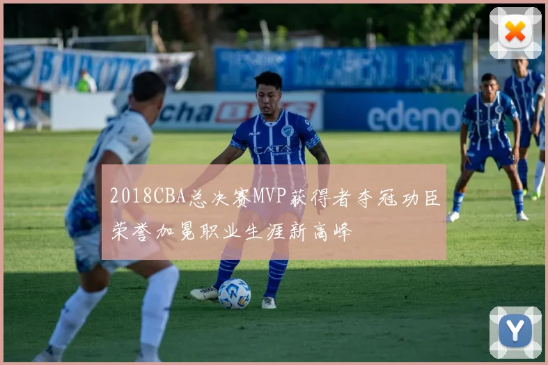2018CBA总决赛MVP获得者夺冠功臣荣誉加冕职业生涯新高峰
