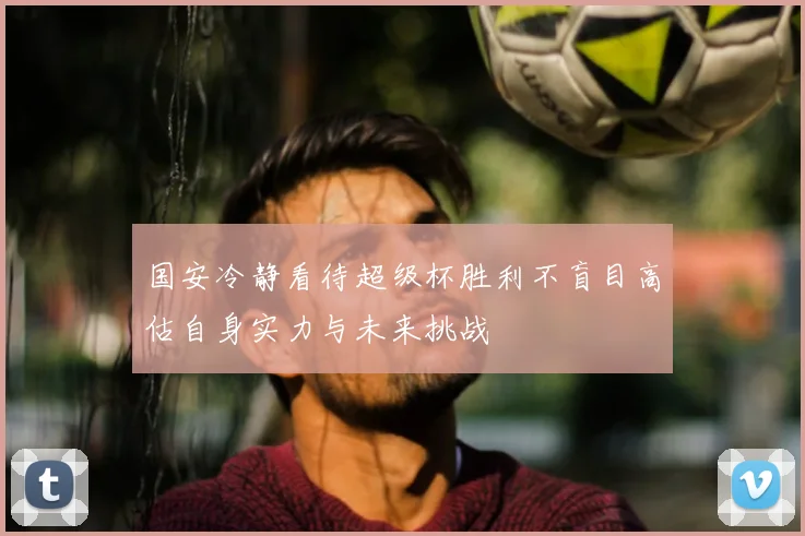 国安冷静看待超级杯胜利不盲目高估自身实力与未来挑战