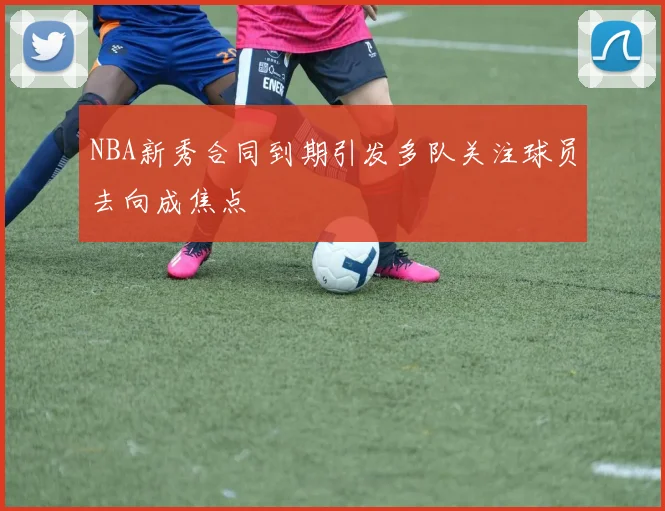NBA新秀合同到期引发多队关注球员去向成焦点