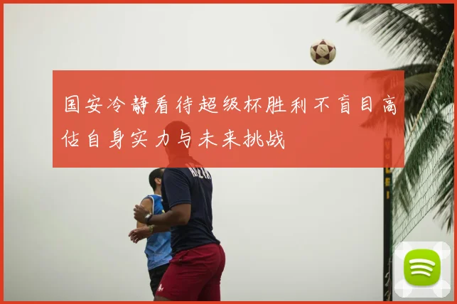 国安冷静看待超级杯胜利不盲目高估自身实力与未来挑战