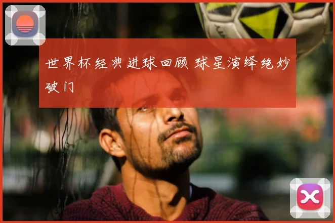 世界杯经典进球回顾 球星演绎绝妙破门