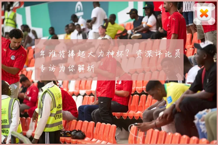 年谁将捧起大力神杯?资深评论员专访为你解析