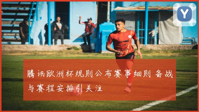 腾讯欧洲杯规则公布赛事细则 备战与赛程安排引关注