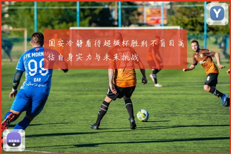 国安冷静看待超级杯胜利不盲目高估自身实力与未来挑战