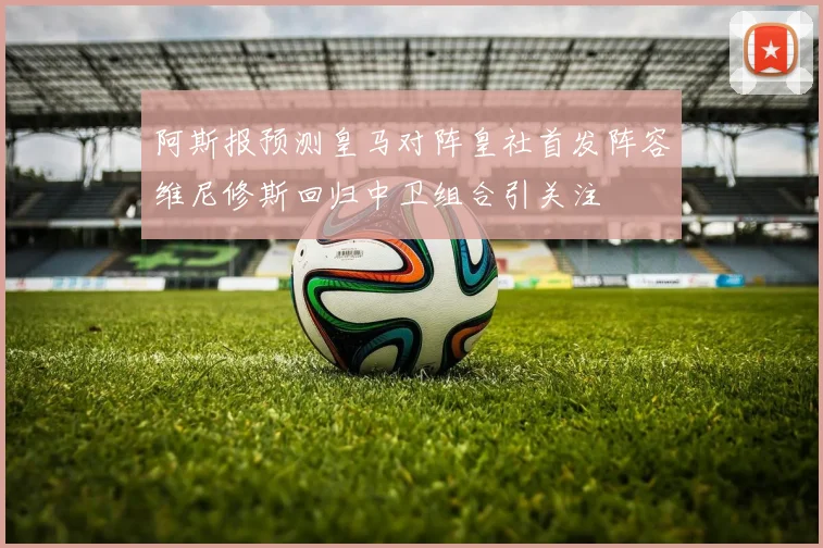 阿斯报预测皇马对阵皇社首发阵容维尼修斯回归中卫组合引关注