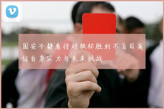 国安冷静看待超级杯胜利不盲目高估自身实力与未来挑战
