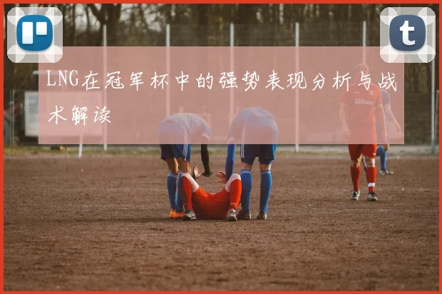 LNG在冠军杯中的强势表现分析与战术解读