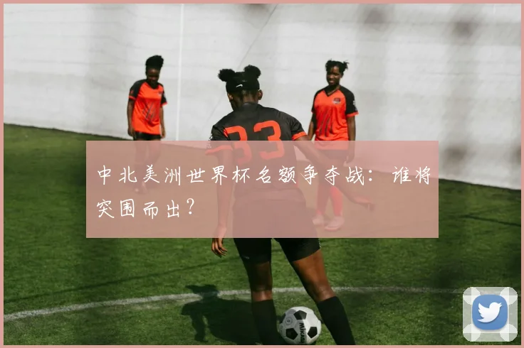 中北美洲世界杯名额争夺战：谁将突围而出？