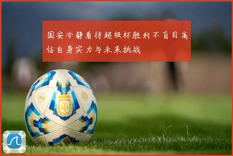国安冷静看待超级杯胜利不盲目高估自身实力与未来挑战