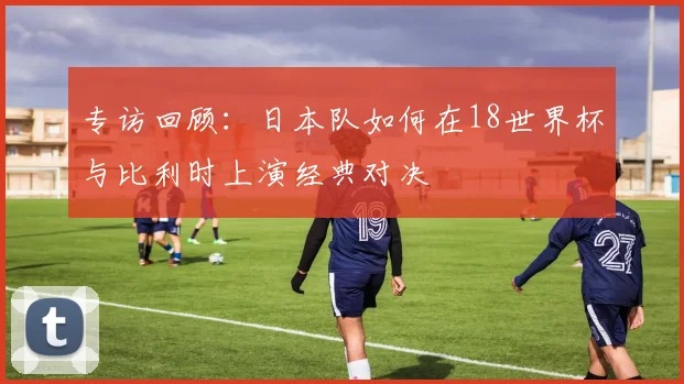 专访回顾：日本队如何在18世界杯与比利时上演经典对决