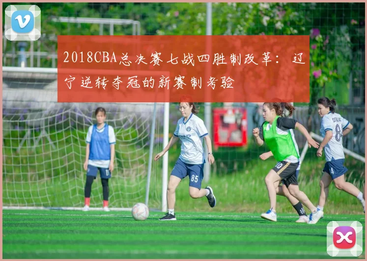 2018CBA总决赛七战四胜制改革：辽宁逆转夺冠的新赛制考验