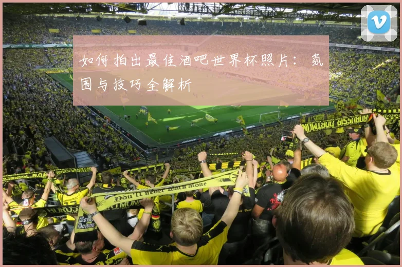 如何拍出最佳酒吧世界杯照片:氛围与技巧全解析