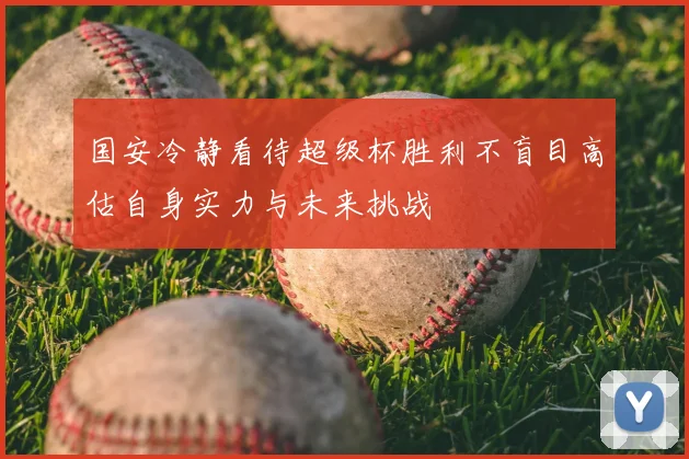 国安冷静看待超级杯胜利不盲目高估自身实力与未来挑战