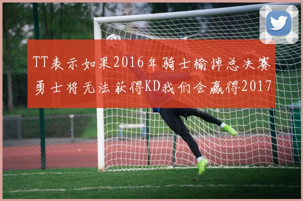 TT表示如果2016年骑士输掉总决赛勇士将无法获得KD我们会赢得2017和2018年总冠军