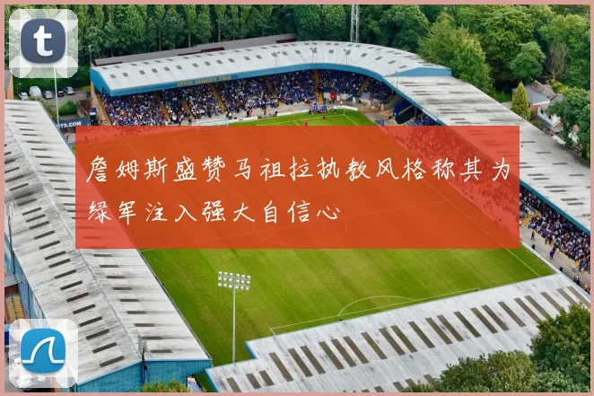 詹姆斯盛赞马祖拉执教风格称其为绿军注入强大自信心