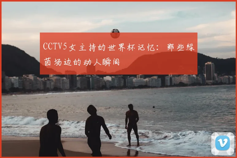 CCTV5女主持的世界杯记忆：那些绿茵场边的动人瞬间
