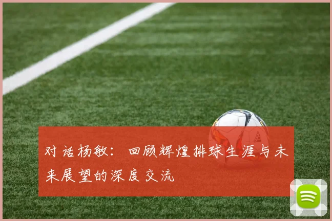 对话杨敏:回顾辉煌排球生涯与未来展望的深度交流
