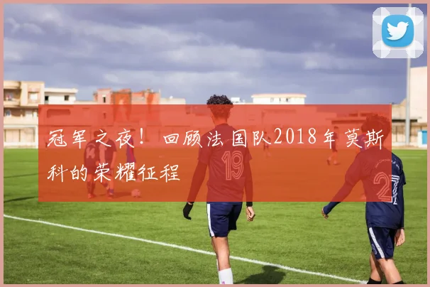 冠军之夜!回顾法国队2018年莫斯科的荣耀征程
