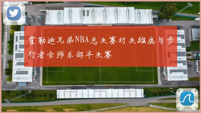 霍勒迪兄弟NBA总决赛对决雄鹿与步行者会师东部半决赛