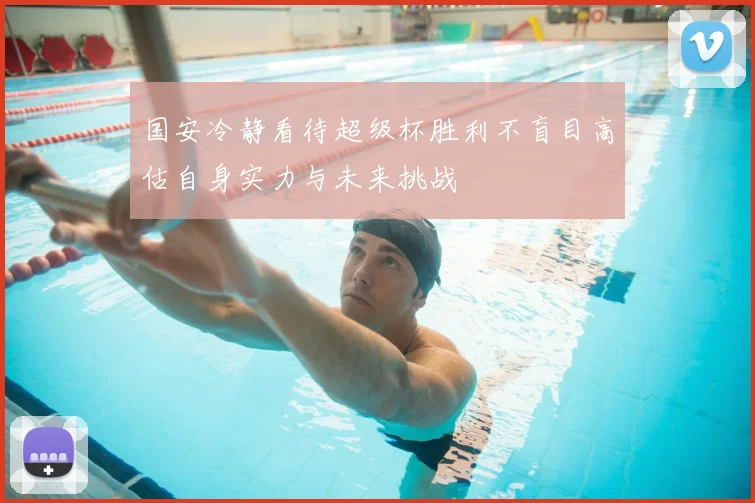 国安冷静看待超级杯胜利不盲目高估自身实力与未来挑战