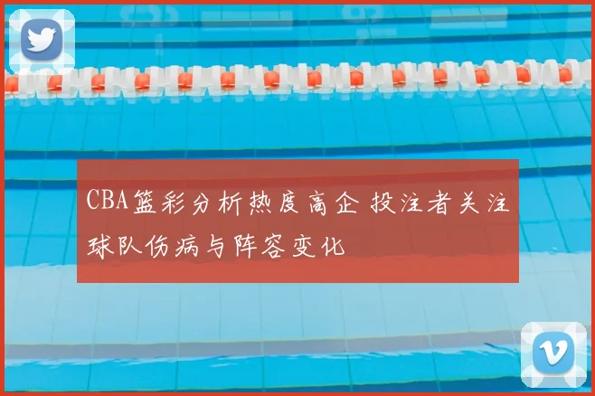 CBA篮彩分析热度高企 投注者关注球队伤病与阵容变化
