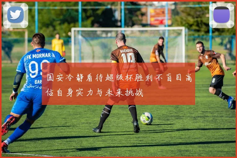 国安冷静看待超级杯胜利不盲目高估自身实力与未来挑战