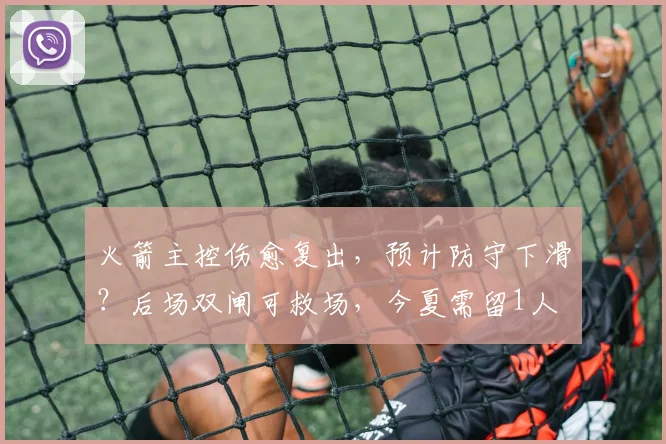 火箭主控伤愈复出，预计防守下滑？后场双闸可救场，今夏需留1人