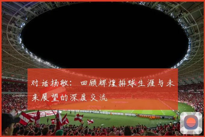 对话杨敏:回顾辉煌排球生涯与未来展望的深度交流