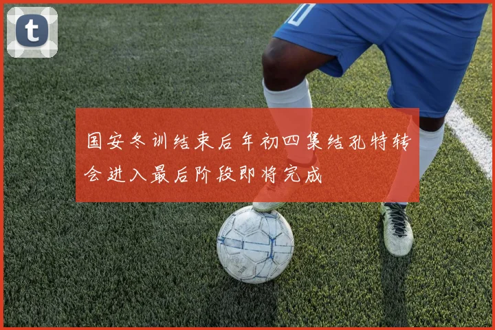 国安冬训结束后年初四集结孔特转会进入最后阶段即将完成