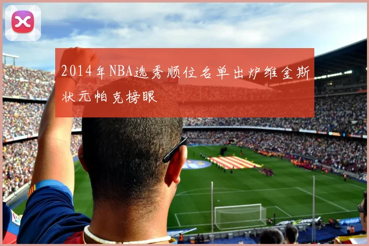 2014年NBA选秀顺位名单出炉维金斯状元帕克榜眼