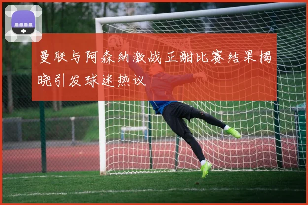 曼联与阿森纳激战正酣比赛结果揭晓引发球迷热议