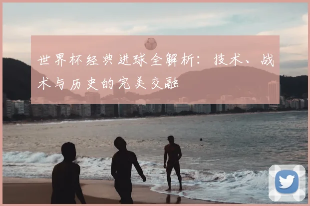世界杯经典进球全解析:技术、战术与历史的完美交融
