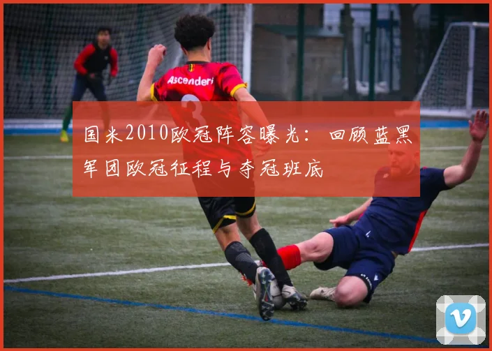 国米2010欧冠阵容曝光:回顾蓝黑军团欧冠征程与夺冠班底