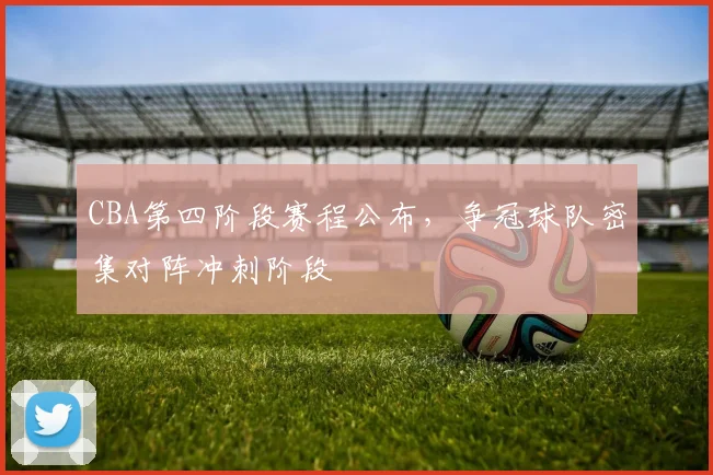 CBA第四阶段赛程公布,争冠球队密集对阵冲刺阶段