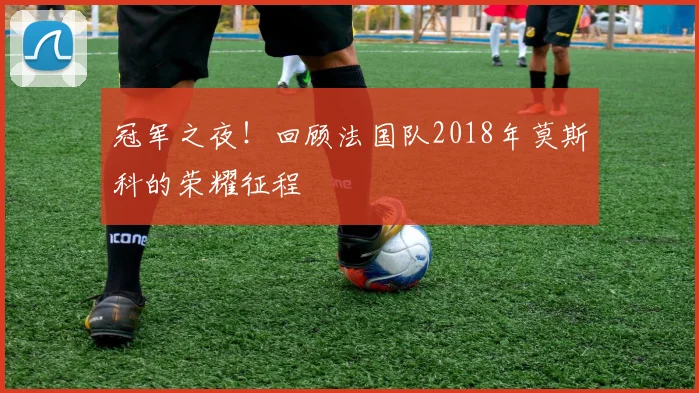 冠军之夜!回顾法国队2018年莫斯科的荣耀征程