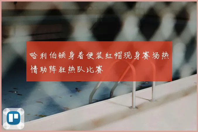 哈利伯顿身着便装红帽现身赛场热情助阵狂热队比赛